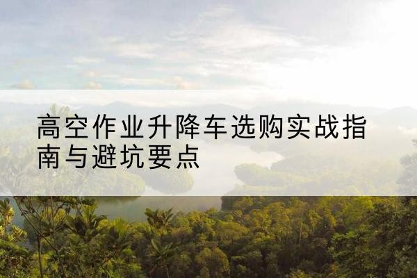 赛罕升降车怎么选-高空作业升降车选购实战指南与避坑要点