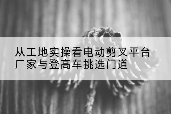 赛罕电动剪叉升降平台厂家-从工地实操看电动剪叉平台厂家与登高车挑选门道