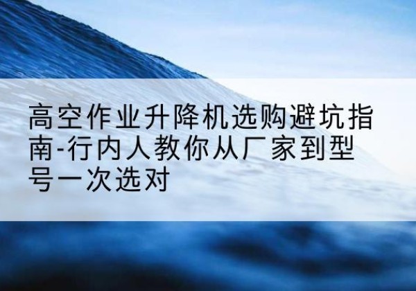 赛罕升降平台厂家-高空作业升降机选购避坑指南-行内人教你从厂家到型号一次选对