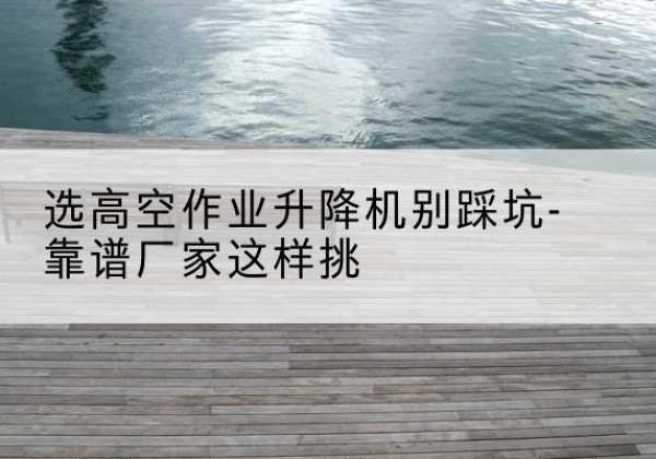 赛罕剪叉式升降机厂家-选高空作业升降机别踩坑-靠谱厂家这样挑