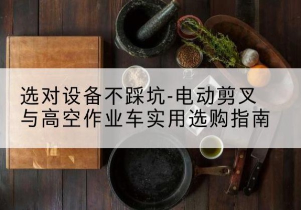 赛罕电动剪叉升降平台怎么选-选对设备不踩坑-电动剪叉与高空作业车实用选购指南