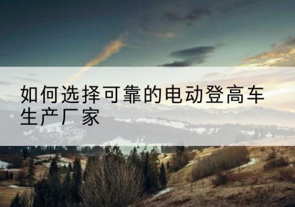 赛罕电动登高车厂家-如何选择可靠的电动登高车生产厂家