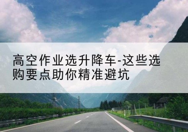 赛罕升降车厂家-高空作业选升降车-这些选购要点助你*避坑