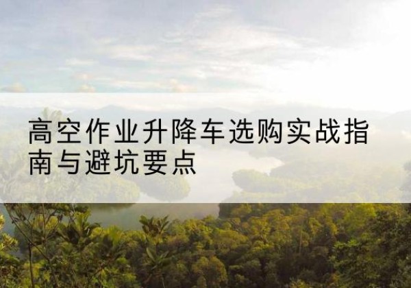 赛罕升降车怎么选-高空作业升降车选购实战指南与避坑要点