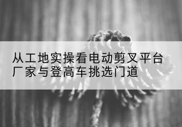 赛罕电动剪叉升降平台厂家-从工地实操看电动剪叉平台厂家与登高车挑选门道